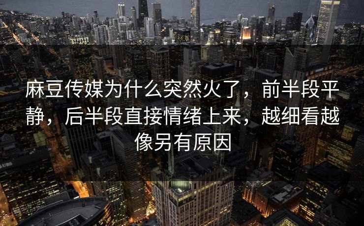 麻豆传媒为什么突然火了，前半段平静，后半段直接情绪上来，越细看越像另有原因-第1张图片-p站自媒体 | p站网页版内容站