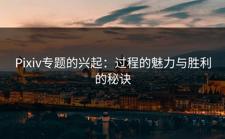 Pixiv专题的兴起：过程的魅力与胜利的秘诀-第1张图片-p站自媒体 | p站网页版内容站
