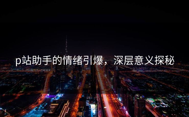 p站助手的情绪引爆，深层意义探秘-第1张图片-p站自媒体 | p站网页版内容站