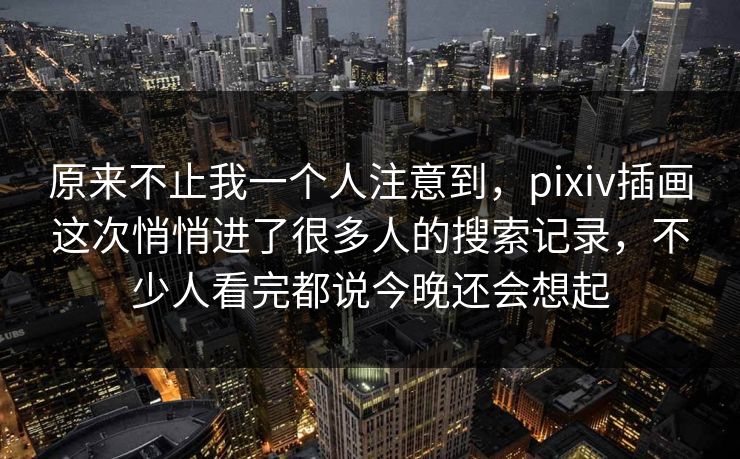 原来不止我一个人注意到，pixiv插画这次悄悄进了很多人的搜索记录，不少人看完都说今晚还会想起-第1张图片-p站自媒体 | p站网页版内容站