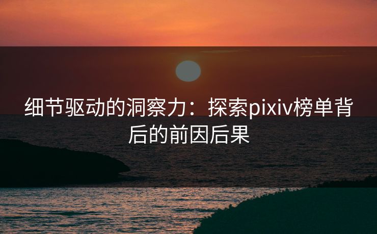 细节驱动的洞察力：探索pixiv榜单背后的前因后果-第1张图片-p站自媒体 | p站网页版内容站