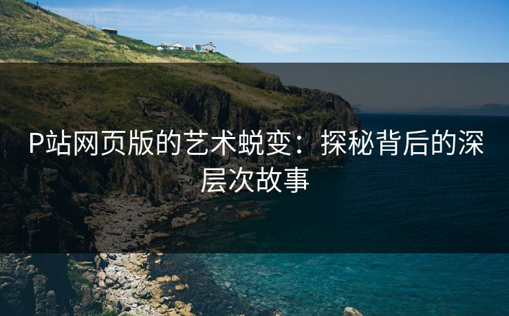 P站网页版的艺术蜕变：探秘背后的深层次故事-第1张图片-p站自媒体 | p站网页版内容站