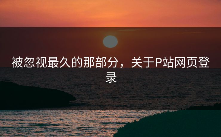 被忽视最久的那部分，关于P站网页登录-第1张图片-p站自媒体 | p站网页版内容站