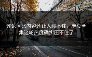 评论区比内容还让人绷不住，麻豆全集这轮热度确实压不住了