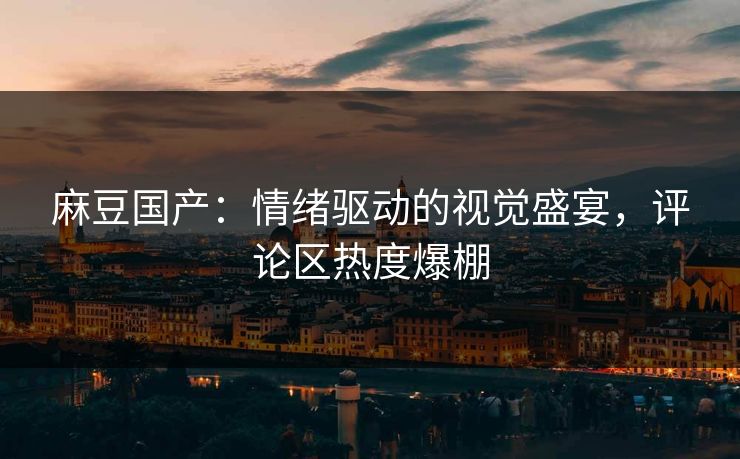 麻豆国产：情绪驱动的视觉盛宴，评论区热度爆棚-第1张图片-p站自媒体 | p站网页版内容站