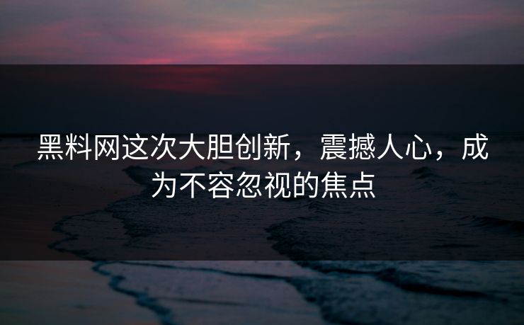 黑料网这次大胆创新，震撼人心，成为不容忽视的焦点-第1张图片-p站自媒体 | p站网页版内容站