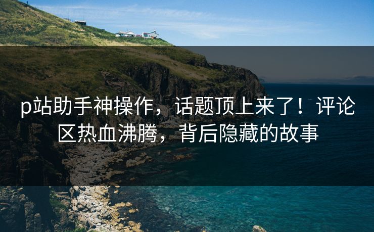 p站助手神操作,话题顶上来了!评论区热血沸腾,背后隐藏的故事-第1张图片-p站自媒体 | p站网页版内容站 p站助手神操作,话题顶上来了!评论区热血沸腾,背后隐藏的故事-第1张图片-p站自媒体 | p站网页版内容站