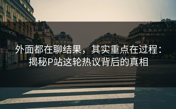 外面都在聊结果,其实重点在过程:揭秘P站这轮热议背后的真相-第1张图片-p站自媒体 | p站网页版内容站 外面都在聊结果,其实重点在过程:揭秘P站这轮热议背后的真相-第1张图片-p站自媒体 | p站网页版内容站