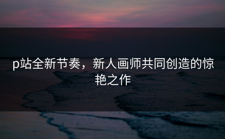 p站全新节奏,新人画师共同创造的惊艳之作-第1张图片-p站自媒体 | p站网页版内容站 p站全新节奏,新人画师共同创造的惊艳之作-第1张图片-p站自媒体 | p站网页版内容站