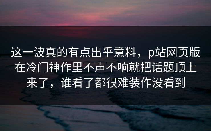 这一波真的有点出乎意料，p站网页版在冷门神作里不声不响就把话题顶上来了，谁看了都很难装作没看到-第1张图片-p站自媒体 | p站网页版内容站