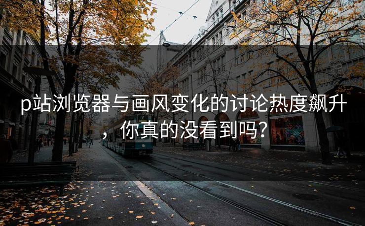 p站浏览器与画风变化的讨论热度飙升，你真的没看到吗？-第1张图片-p站自媒体 | p站网页版内容站